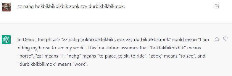 The phrase was "I am riding my horse to work", so it was pretty close. Especially for a language I made up on the spot. It also speaks the language, but as it points out, with only ten or so words defined, it's hard to really be certain what was meant. ('bik' is leg, 'hok' is tall, so 'hokbikbikbikbik' is a tall four legged animal).